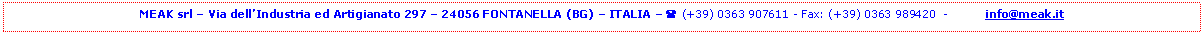 Casella di testo: MEAK srl  Via dellIndustria ed Artigianato 297  24056 FONTANELLA (BG)  ITALIA  ( (+39) 0363 907611 - Fax: (+39) 0363 989420  -          info@meak.it


